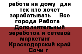 работа на дому  для тех кто хочет зарабатывать. - Все города Работа » Дополнительный заработок и сетевой маркетинг   . Краснодарский край,Сочи г.